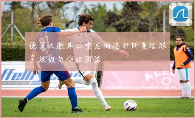 德国大胜库拉索后纳格尔斯曼给球员放假与伴侣团聚