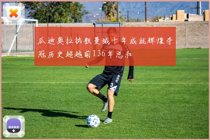 瓜迪奥拉执教曼城十年成就辉煌夺冠历史超越前136年总和