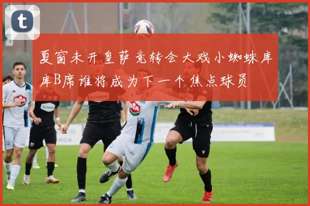 夏窗未开皇萨竞转会大戏小蜘蛛库库B席谁将成为下一个焦点球员