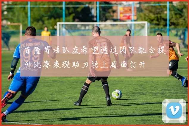 菲隆寄语队友希望通过团队配合提升比赛表现助力场上局面打开