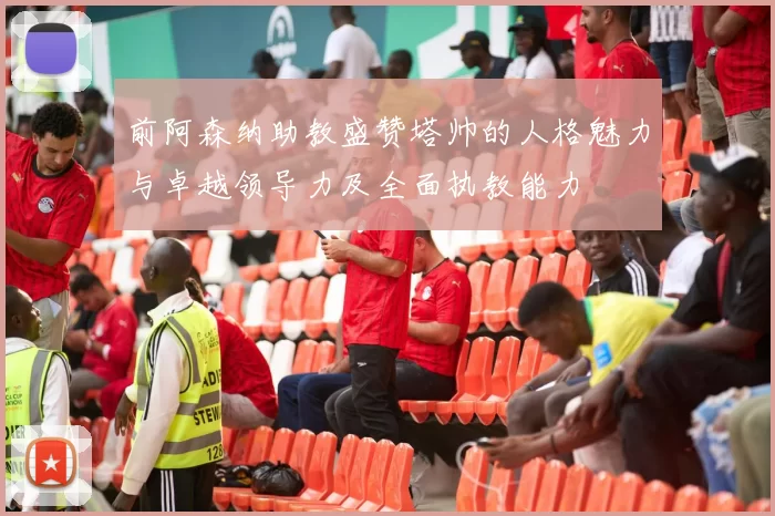 前阿森纳助教盛赞塔帅的人格魅力与卓越领导力及全面执教能力