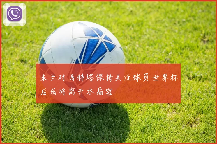 米兰对马特塔保持关注球员世界杯后或将离开水晶宫
