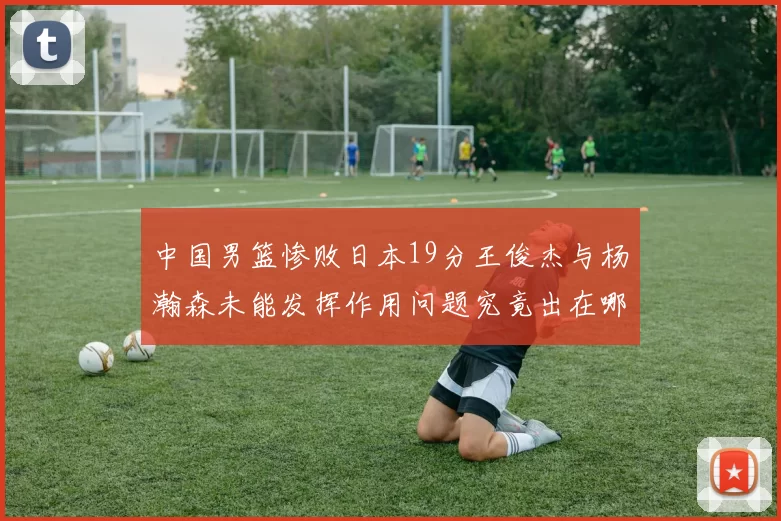 中国男篮惨败日本19分王俊杰与杨瀚森未能发挥作用问题究竟出在哪儿