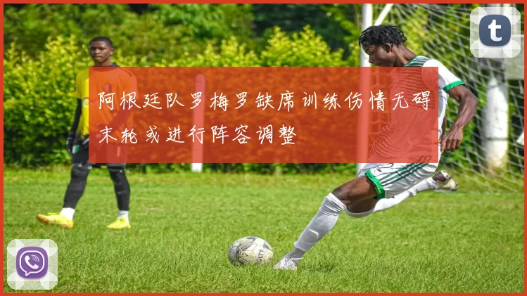 阿根廷队罗梅罗缺席训练伤情无碍末轮或进行阵容调整