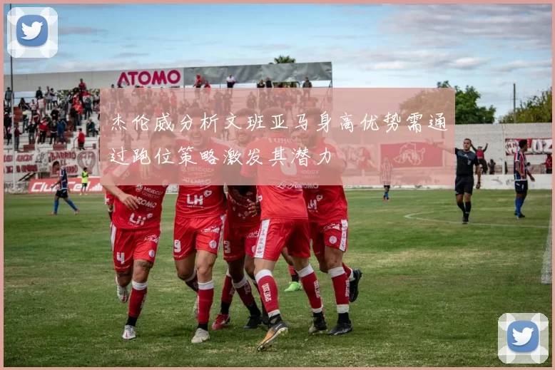 杰伦威分析文班亚马身高优势需通过跑位策略激发其潜力