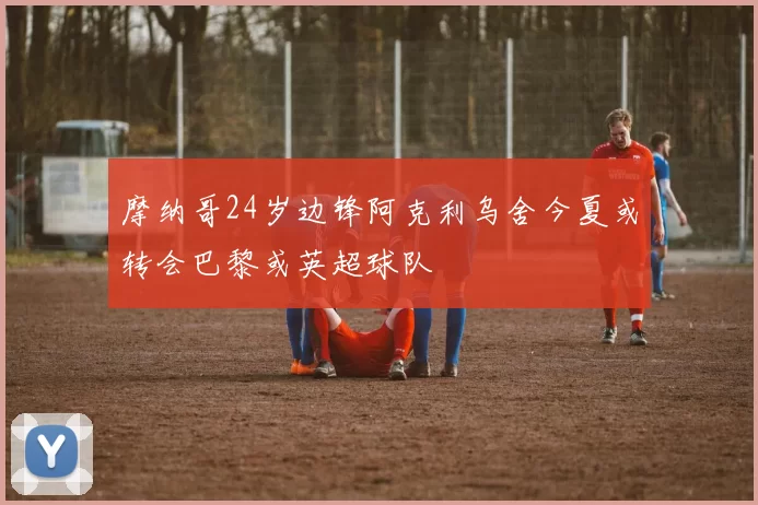 摩纳哥24岁边锋阿克利乌舍今夏或转会巴黎或英超球队