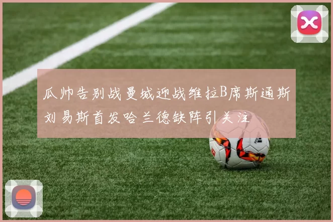 瓜帅告别战曼城迎战维拉B席斯通斯刘易斯首发哈兰德缺阵引关注