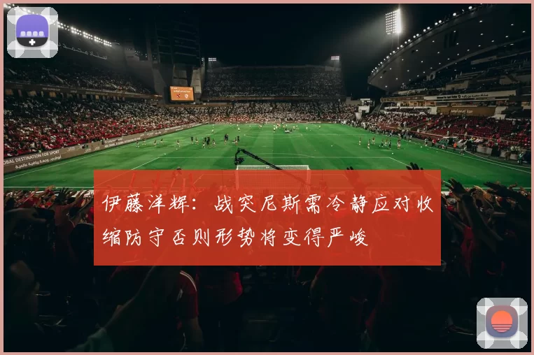 伊藤洋辉：战突尼斯需冷静应对收缩防守否则形势将变得严峻