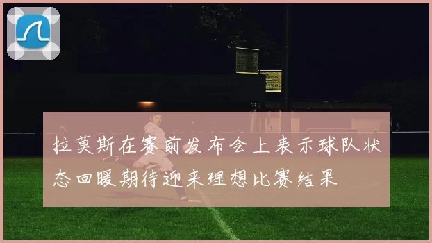 拉莫斯在赛前发布会上表示球队状态回暖期待迎来理想比赛结果
