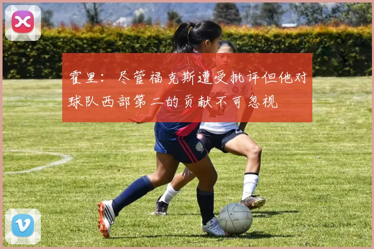霍里：尽管福克斯遭受批评但他对球队西部第二的贡献不可忽视