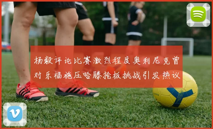 杨毅评论比赛激烈程度奥利尼克曾对乐福施压哈滕抢板挑战引发热议