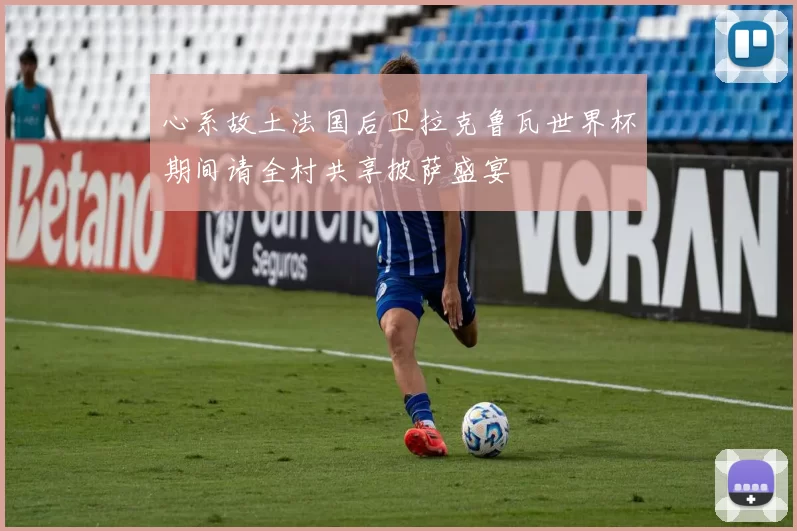 心系故土法国后卫拉克鲁瓦世界杯期间请全村共享披萨盛宴